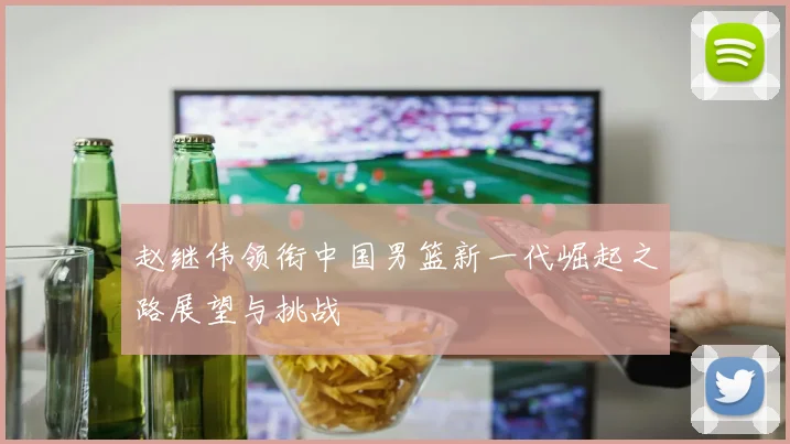 赵继伟领衔中国男篮新一代崛起之路展望与挑战