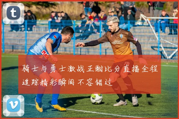 骑士与勇士激战正酣比分直播全程追踪精彩瞬间不容错过