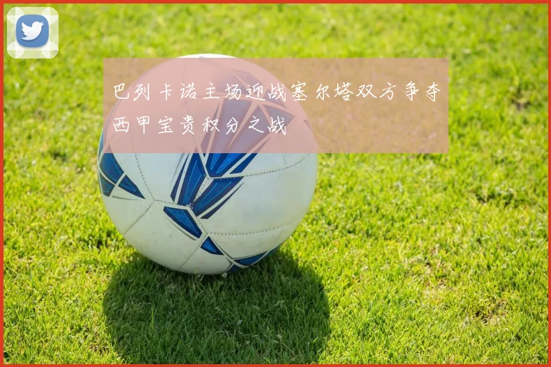 巴列卡诺主场迎战塞尔塔双方争夺西甲宝贵积分之战