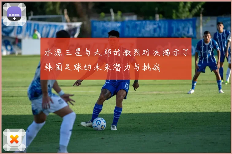 水源三星与大邱的激烈对决揭示了韩国足球的未来潜力与挑战
