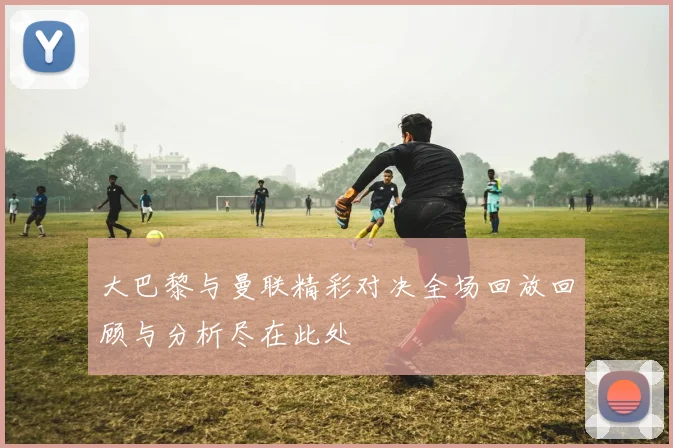 大巴黎与曼联精彩对决全场回放回顾与分析尽在此处