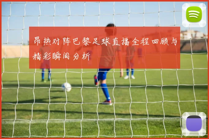 昂热对阵巴黎足球直播全程回顾与精彩瞬间分析