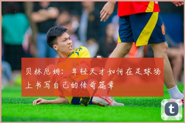 贝林厄姆：年轻天才如何在足球场上书写自己的传奇篇章