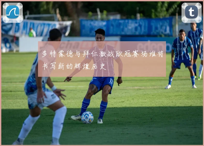 多特蒙德与拜仁激战欧冠赛场谁将书写新的辉煌历史