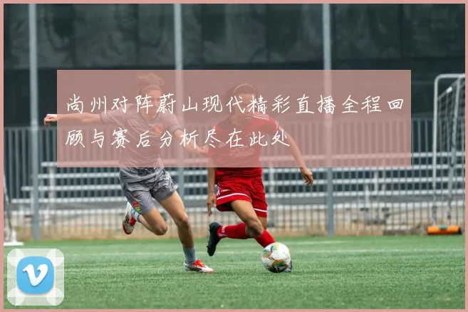 尚州对阵蔚山现代精彩直播全程回顾与赛后分析尽在此处
