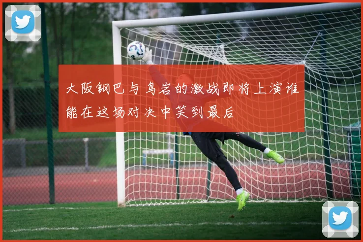 大阪钢巴与鸟岩的激战即将上演谁能在这场对决中笑到最后